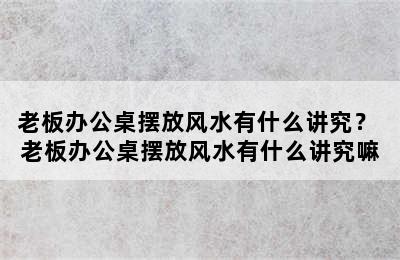 老板办公桌摆放风水有什么讲究？ 老板办公桌摆放风水有什么讲究嘛